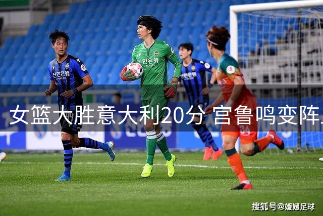 女篮大胜意大利20分 宫鲁鸣变阵显奇效引热议