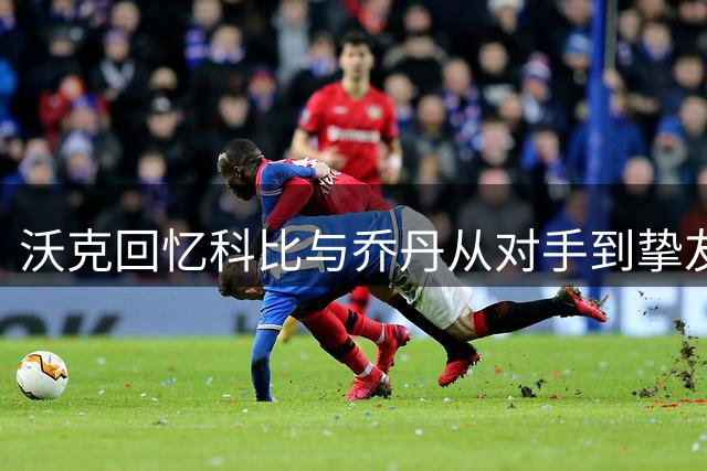 沃克回忆科比与乔丹从对手到挚友的转变历程